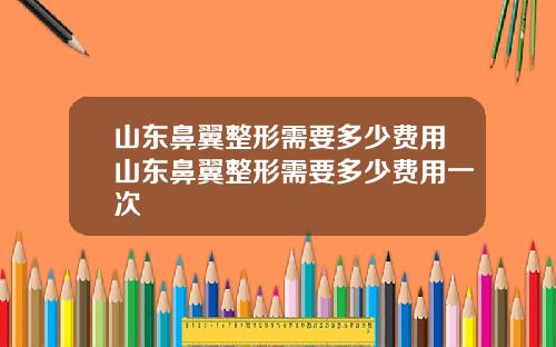 山东鼻翼整形需要多少费用山东鼻翼整形需要多少费用一次
