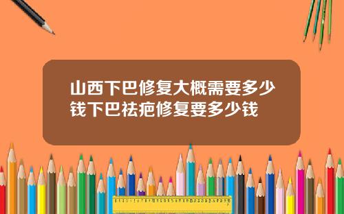 山西下巴修复大概需要多少钱下巴祛疤修复要多少钱