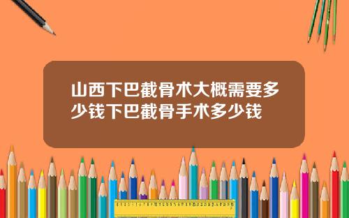 山西下巴截骨术大概需要多少钱下巴截骨手术多少钱