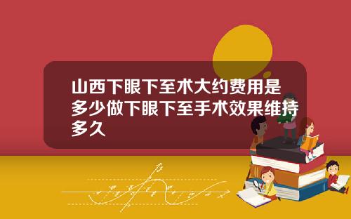 山西下眼下至术大约费用是多少做下眼下至手术效果维持多久