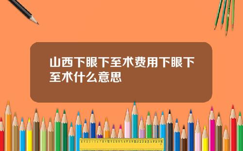山西下眼下至术费用下眼下至术什么意思