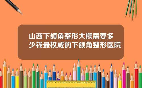 山西下颌角整形大概需要多少钱最权威的下颌角整形医院