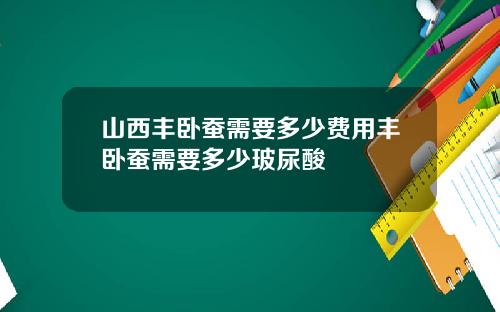 山西丰卧蚕需要多少费用丰卧蚕需要多少玻尿酸