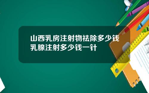 山西乳房注射物祛除多少钱乳腺注射多少钱一针