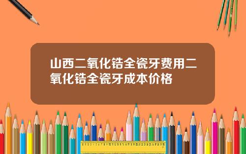 山西二氧化锆全瓷牙费用二氧化锆全瓷牙成本价格