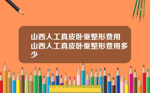 山西人工真皮卧蚕整形费用山西人工真皮卧蚕整形费用多少
