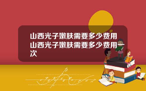 山西光子嫩肤需要多少费用山西光子嫩肤需要多少费用一次