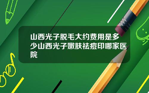 山西光子脱毛大约费用是多少山西光子嫩肤祛痘印哪家医院