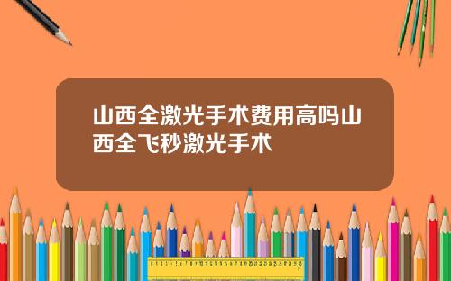 山西全激光手术费用高吗山西全飞秒激光手术