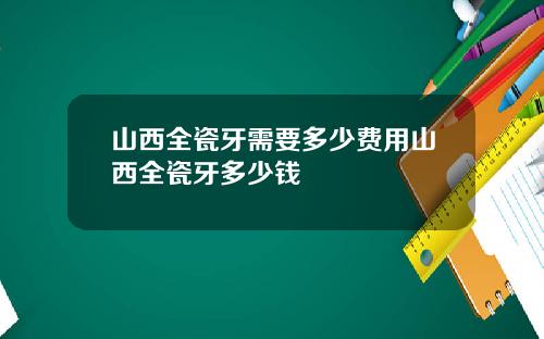 山西全瓷牙需要多少费用山西全瓷牙多少钱
