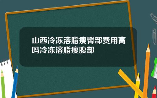 山西冷冻溶脂瘦臀部费用高吗冷冻溶脂瘦腹部