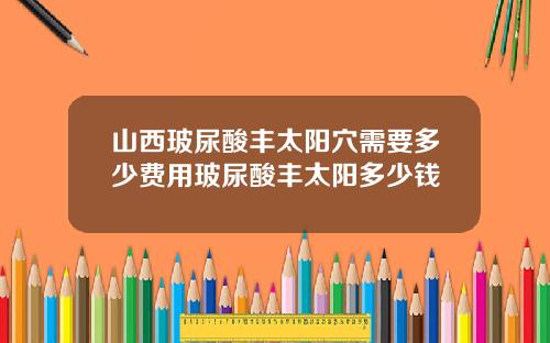 山西玻尿酸丰太阳穴需要多少费用玻尿酸丰太阳多少钱
