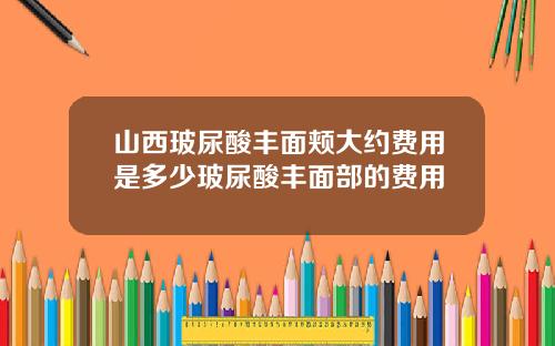 山西玻尿酸丰面颊大约费用是多少玻尿酸丰面部的费用
