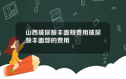 山西玻尿酸丰面颊费用玻尿酸丰面部的费用