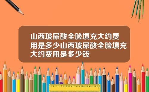 山西玻尿酸全脸填充大约费用是多少山西玻尿酸全脸填充大约费用是多少钱