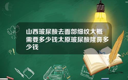 山西玻尿酸去面部细纹大概需要多少钱太原玻尿酸隆鼻多少钱