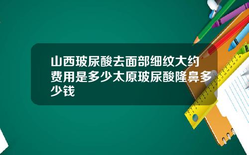 山西玻尿酸去面部细纹大约费用是多少太原玻尿酸隆鼻多少钱