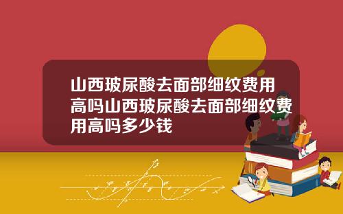 山西玻尿酸去面部细纹费用高吗山西玻尿酸去面部细纹费用高吗多少钱