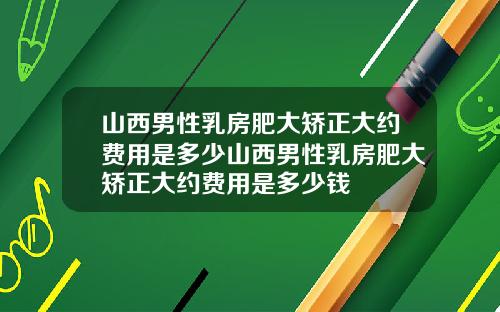 山西男性乳房肥大矫正大约费用是多少山西男性乳房肥大矫正大约费用是多少钱