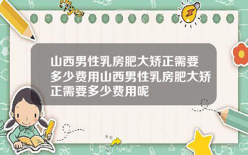山西男性乳房肥大矫正需要多少费用山西男性乳房肥大矫正需要多少费用呢