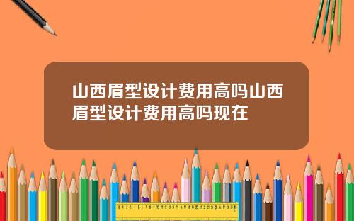 山西眉型设计费用高吗山西眉型设计费用高吗现在