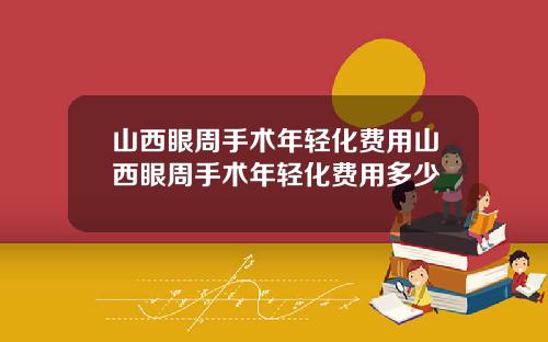 山西眼周手术年轻化费用山西眼周手术年轻化费用多少