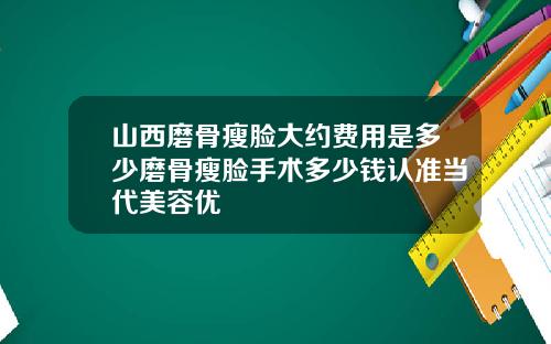 山西磨骨瘦脸大约费用是多少磨骨瘦脸手术多少钱认准当代美容优