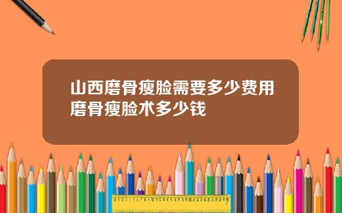 山西磨骨瘦脸需要多少费用磨骨瘦脸术多少钱