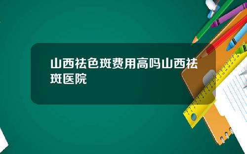 山西祛色斑费用高吗山西祛斑医院