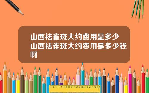 山西祛雀斑大约费用是多少山西祛雀斑大约费用是多少钱啊