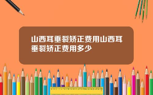 山西耳垂裂矫正费用山西耳垂裂矫正费用多少