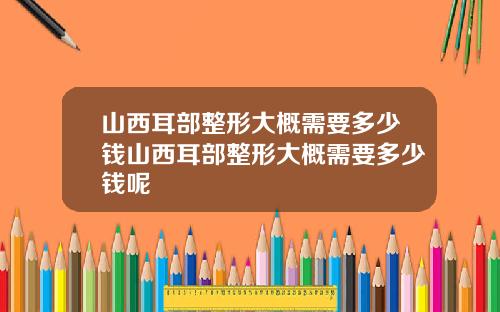 山西耳部整形大概需要多少钱山西耳部整形大概需要多少钱呢