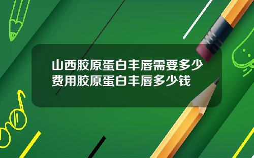 山西胶原蛋白丰唇需要多少费用胶原蛋白丰唇多少钱