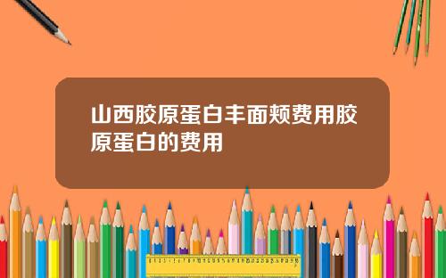 山西胶原蛋白丰面颊费用胶原蛋白的费用
