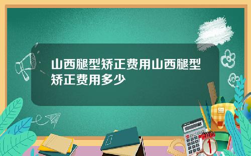 山西腿型矫正费用山西腿型矫正费用多少