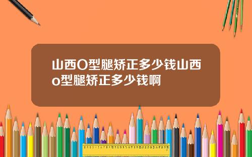 山西O型腿矫正多少钱山西o型腿矫正多少钱啊