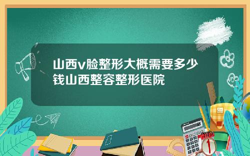 山西v脸整形大概需要多少钱山西整容整形医院