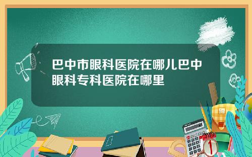 巴中市眼科医院在哪儿巴中眼科专科医院在哪里