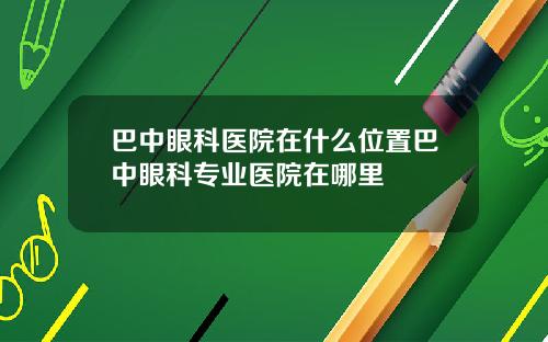 巴中眼科医院在什么位置巴中眼科专业医院在哪里