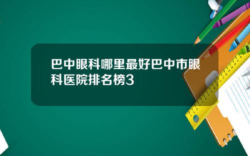 巴中眼科哪里最好巴中市眼科医院排名榜3