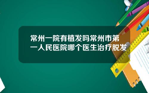 常州一院有植发吗常州市第一人民医院哪个医生治疗脱发