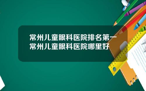 常州儿童眼科医院排名第一常州儿童眼科医院哪里好