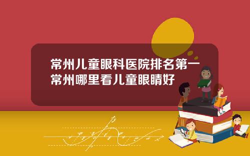常州儿童眼科医院排名第一常州哪里看儿童眼睛好