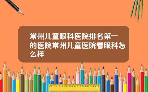 常州儿童眼科医院排名第一的医院常州儿童医院看眼科怎么样