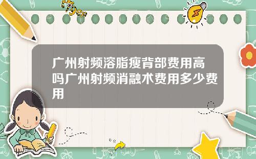 广州射频溶脂瘦背部费用高吗广州射频消融术费用多少费用