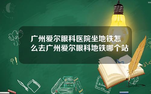 广州爱尔眼科医院坐地铁怎么去广州爱尔眼科地铁哪个站