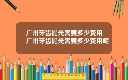 广州牙齿抛光需要多少费用广州牙齿抛光需要多少费用呢