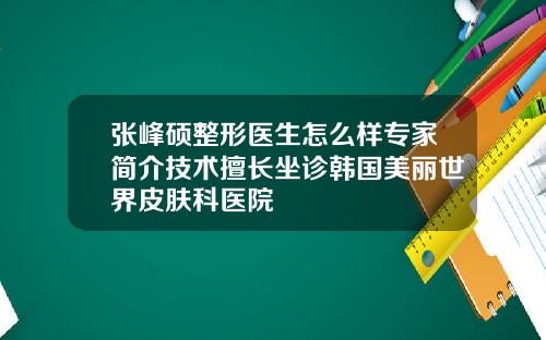 张峰硕整形医生怎么样专家简介技术擅长坐诊韩国美丽世界皮肤科医院