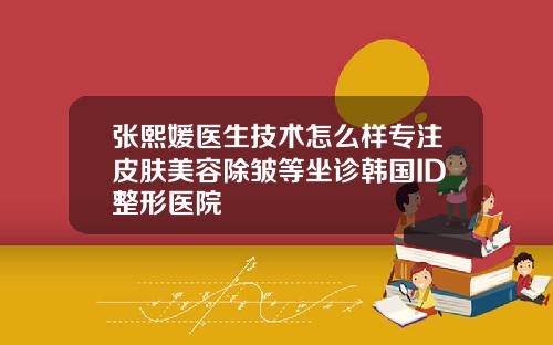 张熙媛医生技术怎么样专注皮肤美容除皱等坐诊韩国ID整形医院