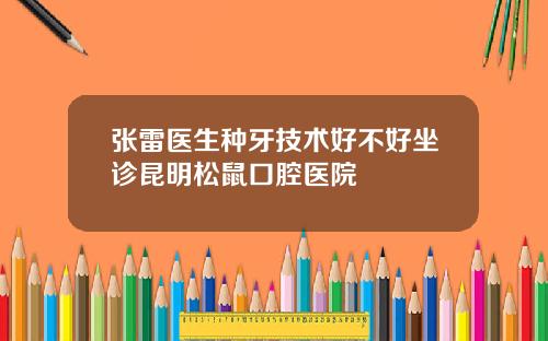 张雷医生种牙技术好不好坐诊昆明松鼠口腔医院